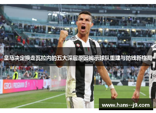 皇马决定换走瓦拉内的五大深层原因揭示球队重建与防线新格局