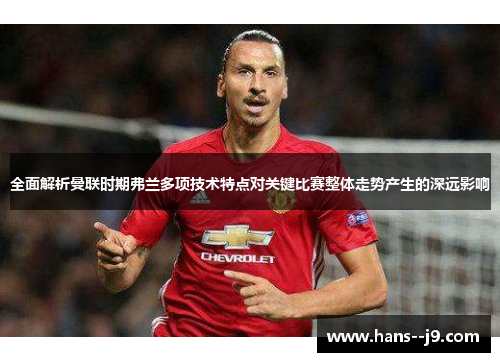 全面解析曼联时期弗兰多项技术特点对关键比赛整体走势产生的深远影响