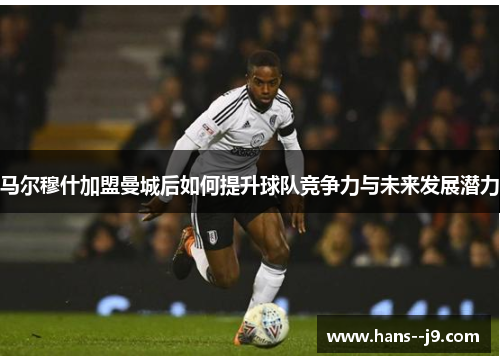马尔穆什加盟曼城后如何提升球队竞争力与未来发展潜力 马尔穆什加盟曼城后如何提升球队竞争力与未来发展潜力