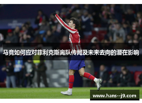 马竞如何应对菲利克斯离队传闻及未来去向的潜在影响 马竞如何应对菲利克斯离队传闻及未来去向的潜在影响