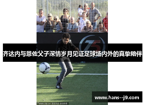 齐达内与恩佐父子深情岁月见证足球场内外的真挚陪伴 齐达内与恩佐父子深情岁月见证足球场内外的真挚陪伴