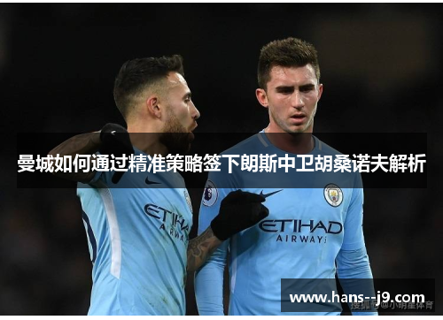 曼城如何通过精准策略签下朗斯中卫胡桑诺夫解析