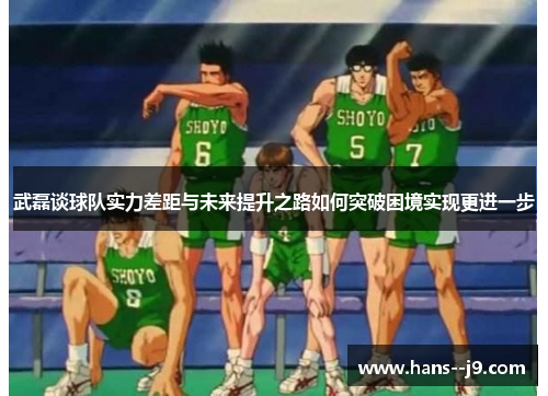 武磊谈球队实力差距与未来提升之路如何突破困境实现更进一步