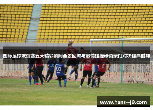 国际足球友谊赛五大精彩瞬间全景回顾与激情碰撞绿茵豪门对决经典时刻