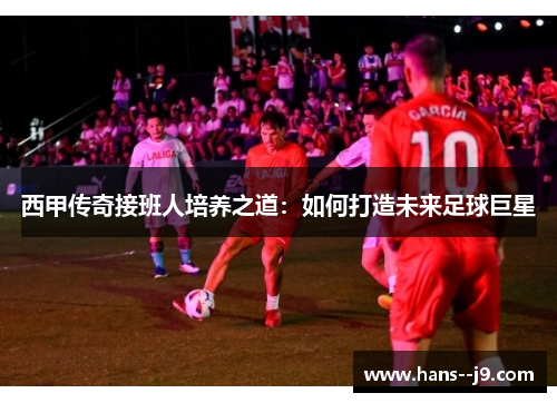 西甲传奇接班人培养之道：如何打造未来足球巨星