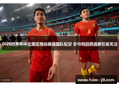 2026世界杯中北美区预选赛美国队轮空 参与特别邀请赛引发关注