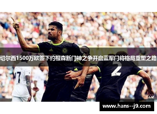 切尔西1500万欧签下约根森新门神之争开启蓝军门将格局重塑之路 切尔西1500万欧签下约根森新门神之争开启蓝军门将格局重塑之路