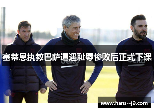 塞蒂恩执教巴萨遭遇耻辱惨败后正式下课 塞蒂恩执教巴萨遭遇耻辱惨败后正式下课