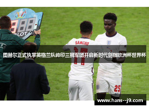图赫尔正式执掌英格兰队帅印三狮军团开启新时代剑指欧洲杯世界杯 图赫尔正式执掌英格兰队帅印三狮军团开启新时代剑指欧洲杯世界杯